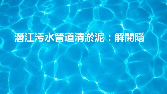 潛江污水管道清淤泥：解開隱秘的黑暗，揭示城市背后的秘密！